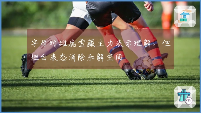 字母对雄鹿雪藏主力表示理解，但坦白表态消除和解空间