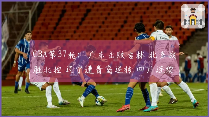 CBA第37轮：广东击败吉林 北京战胜北控 辽宁遭青岛逆转 四川连续37场失利