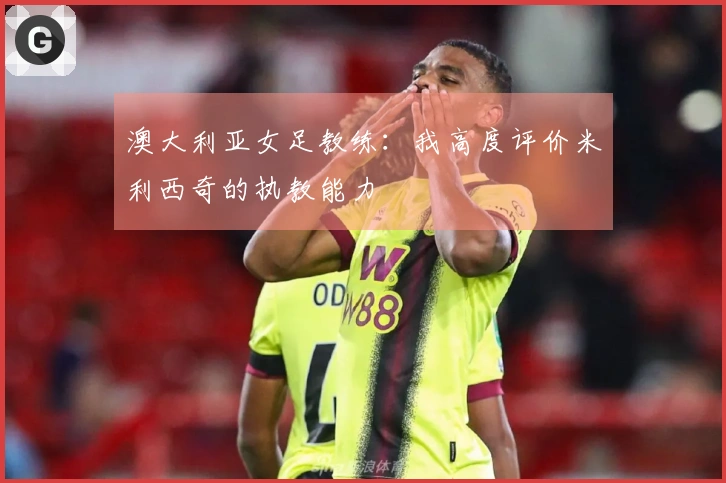 澳大利亚女足教练：我高度评价米利西奇的执教能力