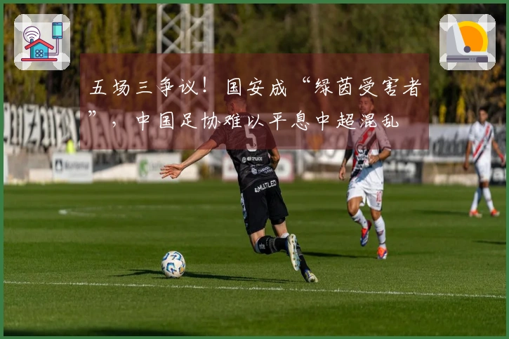 五场三争议！国安成“绿茵受害者”，中国足协难以平息中超混乱