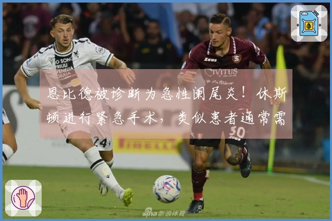 恩比德被诊断为急性阑尾炎！休斯顿进行紧急手术，类似患者通常需要恢复23天