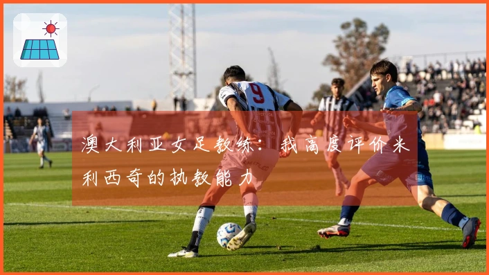 澳大利亚女足教练：我高度评价米利西奇的执教能力
