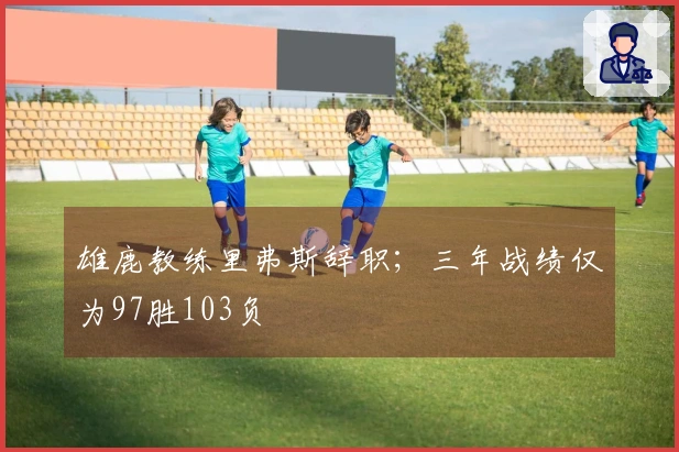 雄鹿教练里弗斯辞职；三年战绩仅为97胜103负