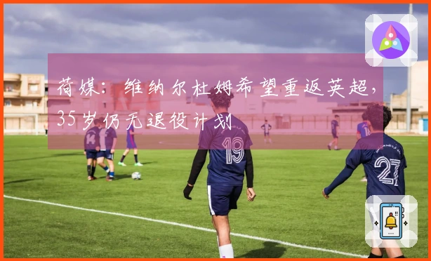荷媒：维纳尔杜姆希望重返英超，35岁仍无退役计划