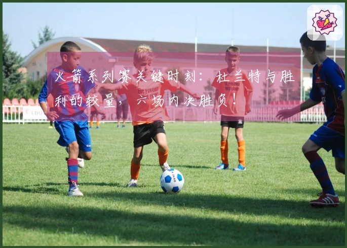 火箭系列赛关键时刻：杜兰特与胜利的较量，六场内决胜负！
