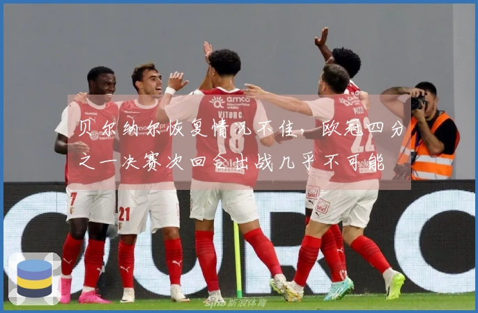 贝尔纳尔恢复情况不佳，欧冠四分之一决赛次回合出战几乎不可能