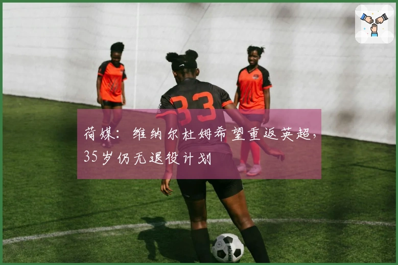 荷媒：维纳尔杜姆希望重返英超，35岁仍无退役计划