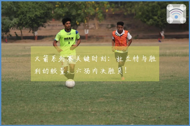 火箭系列赛关键时刻：杜兰特与胜利的较量，六场内决胜负！